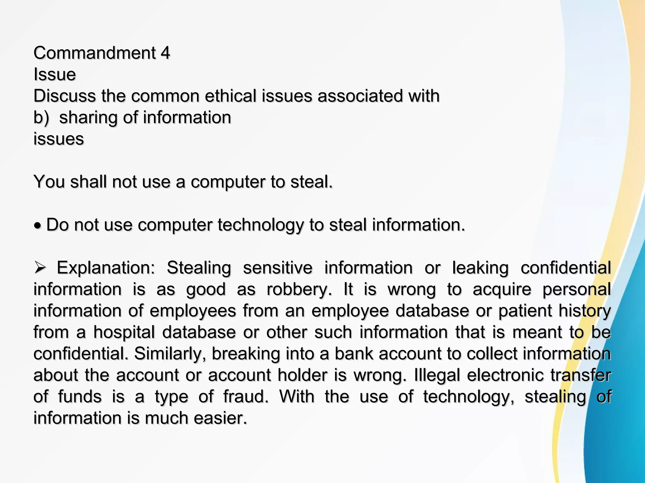 Commandment 4Commandment 4
IssueIssue
Discuss the common ethical issues associated withDiscuss the common ethical issues associated with
b) sharing of informationb) sharing of information
issuesissues
You shall not use a computer to steal.You shall not use a computer to steal.
•• Do not use computer technology to steal information.Do not use computer technology to steal information.
Explanation: Stealing sensitive information or leaking confidentialExplanation: Stealing sensitive information or leaking confidential
information is as good as robbery. It is wrong to acquire personalinformation is as good as robbery. It is wrong to acquire personal
information of employees from an employee database or patient historyinformation of employees from an employee database or patient history
from a hospital database or other such information that is meant to befrom a hospital database or other such information that is meant to be
confidential. Similarly, breaking into a bank account to collect informationconfidential. Similarly, breaking into a bank account to collect information
about the account or account holder is wrong. Illegal electronic transferabout the account or account holder is wrong. Illegal electronic transfer
of funds is a type of fraud. With the use of technology, stealing ofof funds is a type of fraud. With the use of technology, stealing of
information is much easier.information is much easier.
 