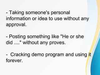 - Taking someone's personal
information or idea to use without any
approval.
- Posting something like "He or she
did ...." without any proves.
- Cracking demo program and using it
forever.
 
