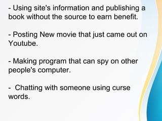 - Using site's information and publishing a
book without the source to earn benefit.
- Posting New movie that just came out on
Youtube.
- Making program that can spy on other
people's computer.
- Chatting with someone using curse
words.
 