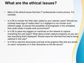 What are the ethical issues?
• Many of the ethical issues that face IT professionals involve privacy. For
example:
• Is it OK to monitor the Web sites visited by your network users? Should you
routinely keep logs of visited sites? Is it negligent to not monitor such
Internet usage, to prevent the possibility of pornography in the workplace
that could create a hostile work environment?
• Is it OK to place key loggers on machines on the network to capture
everything the user types? What about screen capture programs so you can
see everything that's displayed? Should users be informed that they're being
watched in this way?
• Is it OK to read the documents and look at the graphics files that are stored
on users' computers or in their directories on the file server?
 