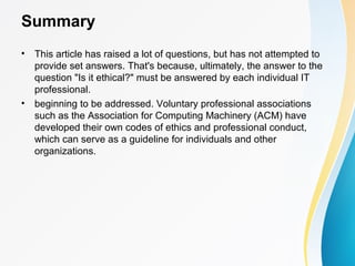 Summary
• This article has raised a lot of questions, but has not attempted to
provide set answers. That's because, ultimately, the answer to the
question "Is it ethical?" must be answered by each individual IT
professional.
• beginning to be addressed. Voluntary professional associations
such as the Association for Computing Machinery (ACM) have
developed their own codes of ethics and professional conduct,
which can serve as a guideline for individuals and other
organizations.
 