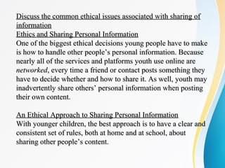 Discuss the common ethical issues associated with sharing ofDiscuss the common ethical issues associated with sharing of
informationinformation
Ethics and Sharing Personal InformationEthics and Sharing Personal Information
One of the biggest ethical decisions young people have to makeOne of the biggest ethical decisions young people have to make
is how to handle other people’s personal information. Becauseis how to handle other people’s personal information. Because
nearly all of the services and platforms youth use online arenearly all of the services and platforms youth use online are
networkednetworked, every time a friend or contact posts something they, every time a friend or contact posts something they
have to decide whether and how to share it. As well, youth mayhave to decide whether and how to share it. As well, youth may
inadvertently share others’ personal information when postinginadvertently share others’ personal information when posting
their own content.their own content.
An Ethical Approach to Sharing Personal InformationAn Ethical Approach to Sharing Personal Information
With younger children, the best approach is to have a clear andWith younger children, the best approach is to have a clear and
consistent set of rules, both at home and at school, aboutconsistent set of rules, both at home and at school, about
sharing other people’s content.sharing other people’s content.
 