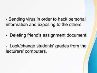 - Sending virus in order to hack personal
information and exposing to the others.
- Deleting friend's assignment document.
- Look/change students' grades from the
lecturers' computers.
 
