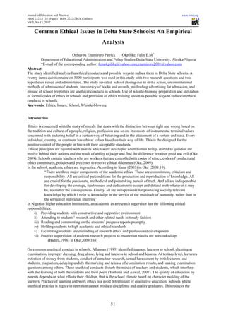 Journal of Education and Practice                                                                      www.iiste.org
ISSN 2222-1735 (Paper) ISSN 2222-288X (Online)
Vol 3, No 13, 2012


    Common Ethical Issues in Delta State Schools: An Empirical
                                                  Analysis

                               Oghuvbu Enamiroro Patrick        Okpilike, Felix E.M*
         Department of Educational Administration and Policy Studies Delta State University, Abraka-Nigeria
         *E-mail of the corresponding author: femokpilike@yahoo.com,enamiroro2001@yahoo.com
Abstract
The study identified/analyzed unethical conducts and possible ways to reduce them in Delta State schools. A
twenty items questionnaire on 3000 participants was used in this study with two research questions and two
hypotheses raised and administered. The study revealed school closing due to strike action, unconstitutional
methods of admission of students, inaccuracy of books and records, misleading advertising for admission, and
misuse of school properties are unethical conducts in schools. Use of whistle-blowing preparation and utilization
of formal codes of ethics in schools and provision of ethics training lesson as possible ways to reduce unethical
conducts in schools.
Keywords: Ethics, Issues, School, Whistle-blowing


Introduction

 Ethics is concerned with the study of morals that deals with the distinction between right and wrong based on
the tradition and culture of a people, religion, profession and so on. It consists of instrumental terminal values
concerned with enduring belief in a certain way of behaving and in the attainment of a certain end state. Every
individual, country, or continent has ethical values based on their way of life. This is the designed for the
positive control of the people in line with their acceptable standards.
Ethical principles are equated with morals which were developed when human beings started to question the
motive behind their actions and the result of ability to judge and find the difference between good and evil (Oke,
2009). Schools contain teachers who are workers that are controlledwith codes of ethics, codes of conduct and
ethics committees, policies and processes to resolve ethical dilemmas (Oke, 2009).
In the school, academic ethics are in practice. According to Kuna (2003) in Oke (2009:10):
            “There are three major components of the academic ethics. These are commitment, criticism and
            responsibility. All are critical preconditions for the production and reproduction of knowledge. All
            are crucial for the passionate, methodical and painstaking pursuit of truth. And all are indispensable
            for developing the courage, fearlessness and dedication to accept and defend truth whatever it may
            be, no matter the consequences. Finally, all are indispensable for producing socially relevant
            knowledge by which I refer to knowledge in the service of the multitude of humanity, rather than in
            the service of individual interests”
In Nigerian higher education institutions, an academic as a research supervisor has the following ethical
responsibilities:
     i) Providing students with constructive and supportive environment
     ii) Attending to students’ research and other related needs in timely fashion
     iii) Reading and commenting on the students’ progress reports promptly
     iv) Holding students to high academic and ethical standards
     v) Facilitating students understanding of research ethics and professional developments
     vi) Positive supervision of students research projects to ensure that results are not cooked-up
               (Badiru,1996) in Oke(2009:104)

On common unethical conduct in schools, Alhassan (1993) identified truancy, lateness to school, cheating at
examination, improper dressing, drug abuse, lying and lateness to school and lessons. At tertiary level, lecturers
extortion of money from students, conduct of armchair research, sexual harassment by both lecturers and
students, plagiarism, delaying unduly the marking and release of examination results, and leaking examination
questions among others. These unethical conducts disturb the minds of teachers and students, which interfere
with the learning of both the students and their peers (Yaduma and Auwal, 2007). The quality of education by
parents depends on what effects their children, that is the school climate based on character molding of the
learners. Practice of learning and work ethics is a good determinant of qualitative education. Schools where
unethical practice is highly in operation cannot produce disciplined and quality graduates. This reduces the



                                                       51
 