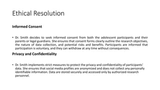 Ethical Resolution
Informed Consent
• Dr. Smith decides to seek informed consent from both the adolescent participants and their
parents or legal guardians. She ensures that consent forms clearly outline the research objectives,
the nature of data collection, and potential risks and benefits. Participants are informed that
participation is voluntary, and they can withdraw at any time without consequences.
Privacy and Confidentiality
• Dr. Smith implements strict measures to protect the privacy and confidentiality of participants'
data. She ensures that social media profiles are anonymized and does not collect any personally
identifiable information. Data are stored securely and accessed only by authorized research
personnel.
 