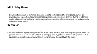 Minimizing Harm
• Dr. Smith takes steps to minimize potential harm to participants. She provides resources for
psychological support and counseling in case participants experience distress during or after the
study. Additionally, she closely monitors participants for signs of emotional distress and promptly
addresses any concerns.
Deception
• Dr. Smith decides against using deception in her study. Instead, she informs participants about the
general nature of the research without revealing specific hypotheses or research questions. This
approach ensures transparency while not compromising the validity of the study.
 