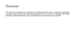 Outcome
This case study underscores the importance of addressing ethical issues in research in psychology,
particularly when working with vulnerable populations such as minors, and highlights the ethical
principles of informed consent, privacy, minimizing harm, and transparency in research.
 