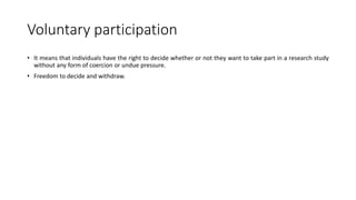 Voluntary participation
• It means that individuals have the right to decide whether or not they want to take part in a research study
without any form of coercion or undue pressure.
• Freedom to decide and withdraw.
 