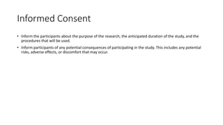 Informed Consent
• Inform the participants about the purpose of the research, the anticipated duration of the study, and the
procedures that will be used.
• Inform participants of any potential consequences of participating in the study. This includes any potential
risks, adverse effects, or discomfort that may occur.
 