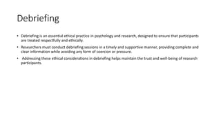 Debriefing
• Debriefing is an essential ethical practice in psychology and research, designed to ensure that participants
are treated respectfully and ethically.
• Researchers must conduct debriefing sessions in a timely and supportive manner, providing complete and
clear information while avoiding any form of coercion or pressure.
• Addressing these ethical considerations in debriefing helps maintain the trust and well-being of research
participants.
 