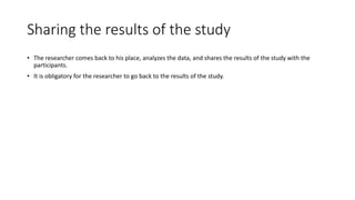 Sharing the results of the study
• The researcher comes back to his place, analyzes the data, and shares the results of the study with the
participants.
• It is obligatory for the researcher to go back to the results of the study.
 