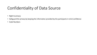 Confidentiality of Data Source
• Right to privacy
• Safeguard the privacy by keeping the information provided by the participants in strict confidence
• Code Numbers
 