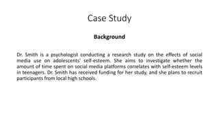 Case Study
Background
Dr. Smith is a psychologist conducting a research study on the effects of social
media use on adolescents' self-esteem. She aims to investigate whether the
amount of time spent on social media platforms correlates with self-esteem levels
in teenagers. Dr. Smith has received funding for her study, and she plans to recruit
participants from local high schools.
 