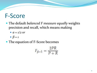 F-Score
 The default balanced F measure equally weights
precision and recall, which means making
 α = 1/2 or
 β = 1
 The equation of F-Score becomes
11
 
