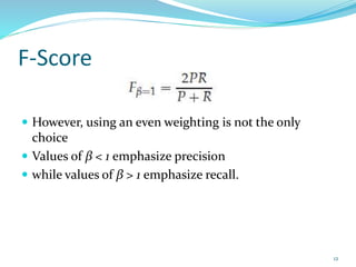 F-Score
 However, using an even weighting is not the only
choice
 Values of β < 1 emphasize precision
 while values of β > 1 emphasize recall.
12
 