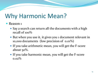 Why Harmonic Mean?
 Reason 1
 Say a search can return all the documents with a high
recall of 100%
 But when you use it, it gives you 1 document relevant in
10,000 documents (low precision of 0.01%)
 If you take arithmetic mean, you will get the F-score
about 50%.
 If you take harmonic mean, you will get the F-score
0.02%
14
 