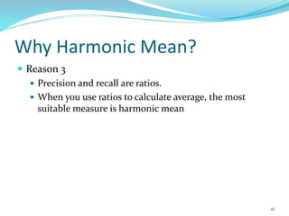 Why Harmonic Mean?
 Reason 3
 Precision and recall are ratios.
 When you use ratios to calculate average, the most
suitable measure is harmonic mean
16
 