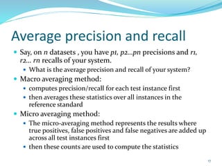 Average precision and recall
 Say, on n datasets , you have p1, p2…pn precisions and r1,
r2… rn recalls of your system.
 What is the average precision and recall of your system?
 Macro averaging method:
 computes precision/recall for each test instance first
 then averages these statistics over all instances in the
reference standard
 Micro averaging method:
 The micro-averaging method represents the results where
true positives, false positives and false negatives are added up
across all test instances first
 then these counts are used to compute the statistics
17
 