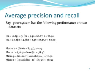 Average precision and recall
Say, your system has the following performance on two
datasets
tp1 = 10, fp1 = 5, fn1 = 3, p = 66.67, r = 76.92
tp2 = 20, fp2 = 4, fn2 = 5, p = 83.33, r = 80.00
Macro p = (66.67 + 83.33)/2 = 75
Macro r = (76.92+80.00)/2 = 78.46
Micro p = (10+20)/[(10+20)+(5+4)]= 76.92
Micro r = (10+20)/[(10+20)+(3+5)] = 78.94
18
 
