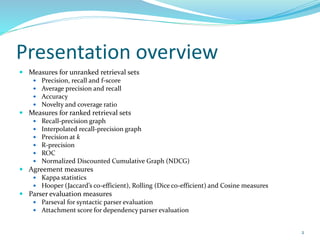 Presentation overview
 Measures for unranked retrieval sets
 Precision, recall and f-score
 Average precision and recall
 Accuracy
 Novelty and coverage ratio
 Measures for ranked retrieval sets
 Recall-precision graph
 Interpolated recall-precision graph
 Precision at k
 R-precision
 ROC
 Normalized Discounted Cumulative Graph (NDCG)
 Agreement measures
 Kappa statistics
 Hooper (Jaccard’s co-efficient), Rolling (Dice co-efficient) and Cosine measures
 Parser evaluation measures
 Parseval for syntactic parser evaluation
 Attachment score for dependency parser evaluation
2
 