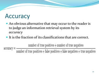Accuracy
 An obvious alternative that may occur to the reader is
to judge an information retrieval system by its
accuracy
 It is the fraction of its classifications that are correct.
20
 