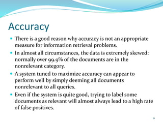 Accuracy
 There is a good reason why accuracy is not an appropriate
measure for information retrieval problems.
 In almost all circumstances, the data is extremely skewed:
normally over 99.9% of the documents are in the
nonrelevant category.
 A system tuned to maximize accuracy can appear to
perform well by simply deeming all documents
nonrelevant to all queries.
 Even if the system is quite good, trying to label some
documents as relevant will almost always lead to a high rate
of false positives.
21
 