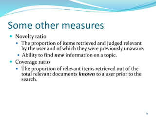 Some other measures
 Novelty ratio
 The proportion of items retrieved and judged relevant
by the user and of which they were previously unaware.
 Ability to find new information on a topic.
 Coverage ratio
 The proportion of relevant items retrieved out of the
total relevant documents known to a user prior to the
search.
24
 