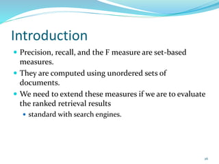 Introduction
 Precision, recall, and the F measure are set-based
measures.
 They are computed using unordered sets of
documents.
 We need to extend these measures if we are to evaluate
the ranked retrieval results
 standard with search engines.
26
 