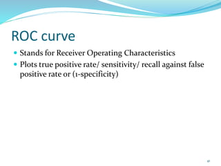 ROC curve
 Stands for Receiver Operating Characteristics
 Plots true positive rate/ sensitivity/ recall against false
positive rate or (1-specificity)
41
 