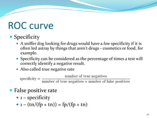 ROC curve
 Specificity
 A sniffer dog looking for drugs would have a low specificity if it is
often led astray by things that aren't drugs - cosmetics or food, for
example.
 Specificity can be considered as the percentage of times a test will
correctly identify a negative result.
 Also called true negative rate
 False positive rate
 1 – specificity
 1 – (tn/(fp + tn)) = fp/(fp + tn)
42
 