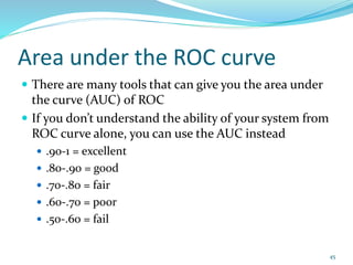 Area under the ROC curve
 There are many tools that can give you the area under
the curve (AUC) of ROC
 If you don’t understand the ability of your system from
ROC curve alone, you can use the AUC instead
 .90-1 = excellent
 .80-.90 = good
 .70-.80 = fair
 .60-.70 = poor
 .50-.60 = fail
45
 