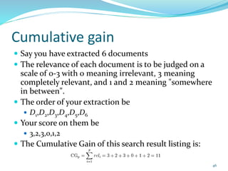 Cumulative gain
 Say you have extracted 6 documents
 The relevance of each document is to be judged on a
scale of 0-3 with 0 meaning irrelevant, 3 meaning
completely relevant, and 1 and 2 meaning "somewhere
in between".
 The order of your extraction be
 D1,D2,D3,D4,D5,D6
 Your score on them be
 3,2,3,0,1,2
 The Cumulative Gain of this search result listing is:
46
 