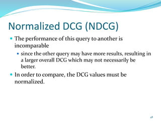 Normalized DCG (NDCG)
 The performance of this query to another is
incomparable
 since the other query may have more results, resulting in
a larger overall DCG which may not necessarily be
better.
 In order to compare, the DCG values must be
normalized.
48
 
