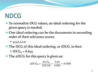 NDCG
 To normalize DCG values, an ideal ordering for the
given query is needed.
 One ideal ordering can be the documents in ascending
order of their relevance scores
 3,3,2,2,1,0
 The DCG of this ideal ordering, or IDCG, is then
 IDCG6 = 8.693
 The nDCG for this query is given as:
49
 
