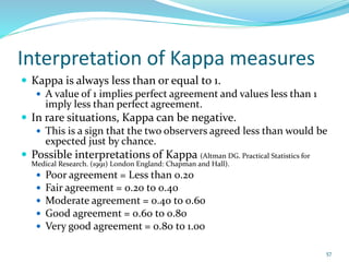 Interpretation of Kappa measures
 Kappa is always less than or equal to 1.
 A value of 1 implies perfect agreement and values less than 1
imply less than perfect agreement.
 In rare situations, Kappa can be negative.
 This is a sign that the two observers agreed less than would be
expected just by chance.
 Possible interpretations of Kappa (Altman DG. Practical Statistics for
Medical Research. (1991) London England: Chapman and Hall).
 Poor agreement = Less than 0.20
 Fair agreement = 0.20 to 0.40
 Moderate agreement = 0.40 to 0.60
 Good agreement = 0.60 to 0.80
 Very good agreement = 0.80 to 1.00
57
 