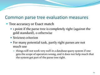 Common parse tree evaluation measures
 Tree accuracy or Exact match
 1 point if the parse tree is completely right (against the
gold standard), 0 otherwise
 Strictest criterion
 For many potential task, partly right parses are not
much use
 things will not work very well in a database query system if one
gets the scope of operators wrong, and it does not help much that
the system got part of the parse tree right.
60
 