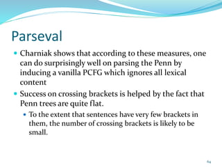 Parseval
 Charniak shows that according to these measures, one
can do surprisingly well on parsing the Penn by
inducing a vanilla PCFG which ignores all lexical
content
 Success on crossing brackets is helped by the fact that
Penn trees are quite flat.
 To the extent that sentences have very few brackets in
them, the number of crossing brackets is likely to be
small.
64
 