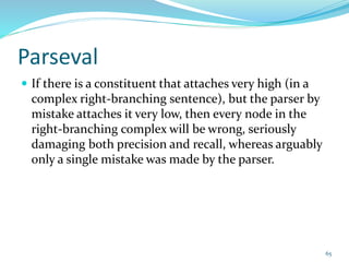 Parseval
 If there is a constituent that attaches very high (in a
complex right-branching sentence), but the parser by
mistake attaches it very low, then every node in the
right-branching complex will be wrong, seriously
damaging both precision and recall, whereas arguably
only a single mistake was made by the parser.
65
 