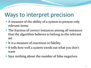 Ways to interpret precision
 A measure of the ability of a system to present only
relevant items
 The fraction of correct instances among all instances
that the algorithm believes to belong to the relevant
set
 It is a measure of exactness or fidelity
 It tells how well a system weeds out what you don't
want
 Says nothing about the number of false negatives
7
 