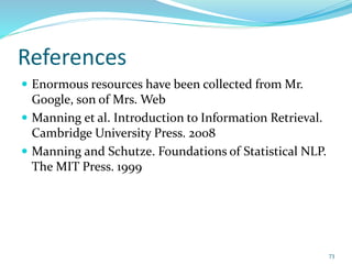References
 Enormous resources have been collected from Mr.
Google, son of Mrs. Web
 Manning et al. Introduction to Information Retrieval.
Cambridge University Press. 2008
 Manning and Schutze. Foundations of Statistical NLP.
The MIT Press. 1999
73
 