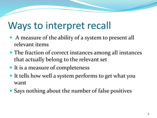Ways to interpret recall
 A measure of the ability of a system to present all
relevant items
 The fraction of correct instances among all instances
that actually belong to the relevant set
 It is a measure of completeness
 It tells how well a system performs to get what you
want
 Says nothing about the number of false positives
8
 
