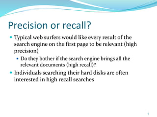 Precision or recall?
 Typical web surfers would like every result of the
search engine on the first page to be relevant (high
precision)
 Do they bother if the search engine brings all the
relevant documents (high recall)?
 Individuals searching their hard disks are often
interested in high recall searches
9
 