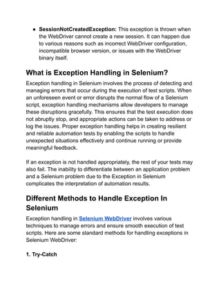 ● SessionNotCreatedException: This exception is thrown when
the WebDriver cannot create a new session. It can happen due
to various reasons such as incorrect WebDriver configuration,
incompatible browser version, or issues with the WebDriver
binary itself.
What is Exception Handling in Selenium?
Exception handling in Selenium involves the process of detecting and
managing errors that occur during the execution of test scripts. When
an unforeseen event or error disrupts the normal flow of a Selenium
script, exception handling mechanisms allow developers to manage
these disruptions gracefully. This ensures that the test execution does
not abruptly stop, and appropriate actions can be taken to address or
log the issues. Proper exception handling helps in creating resilient
and reliable automation tests by enabling the scripts to handle
unexpected situations effectively and continue running or provide
meaningful feedback.
If an exception is not handled appropriately, the rest of your tests may
also fail. The inability to differentiate between an application problem
and a Selenium problem due to the Exception in Selenium
complicates the interpretation of automation results.
Different Methods to Handle Exception In
Selenium
Exception handling in Selenium WebDriver involves various
techniques to manage errors and ensure smooth execution of test
scripts. Here are some standard methods for handling exceptions in
Selenium WebDriver:
1. Try-Catch
 