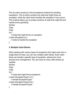 The try-catch construct is the foundational method for handling
exceptions. The try block contains the code that might throw an
exception, while the catch block handles the exception if one occurs.
This method allows you to protect sections of code that might fail and
handle errors gracefully.
Syntax:
Copy
Copy
try {
// Code that might throw an exception
} catch (Exception e) {
// Code to handle the exception
}
2. Multiple Catch Blocks
When dealing with various types of exceptions that might arise from a
single block of code, you can use multiple catch blocks. Each catch
block can handle a specific type of exception, allowing for more
precise error management. You can have as many catch blocks as
needed.
Syntax:
Copy
Copy
try {
// Code that might throw exceptions
} catch (ExceptionType1 e1) {
// Handle ExceptionType1
} catch (ExceptionType2 e2) {
// Handle ExceptionType2
}
 