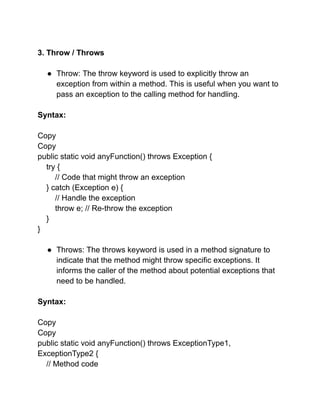 3. Throw / Throws
● Throw: The throw keyword is used to explicitly throw an
exception from within a method. This is useful when you want to
pass an exception to the calling method for handling.
Syntax:
Copy
Copy
public static void anyFunction() throws Exception {
try {
// Code that might throw an exception
} catch (Exception e) {
// Handle the exception
throw e; // Re-throw the exception
}
}
● Throws: The throws keyword is used in a method signature to
indicate that the method might throw specific exceptions. It
informs the caller of the method about potential exceptions that
need to be handled.
Syntax:
Copy
Copy
public static void anyFunction() throws ExceptionType1,
ExceptionType2 {
// Method code
 