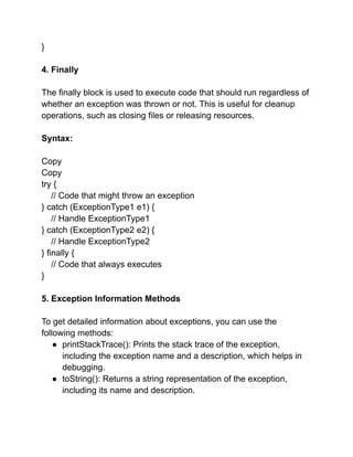 }
4. Finally
The finally block is used to execute code that should run regardless of
whether an exception was thrown or not. This is useful for cleanup
operations, such as closing files or releasing resources.
Syntax:
Copy
Copy
try {
// Code that might throw an exception
} catch (ExceptionType1 e1) {
// Handle ExceptionType1
} catch (ExceptionType2 e2) {
// Handle ExceptionType2
} finally {
// Code that always executes
}
5. Exception Information Methods
To get detailed information about exceptions, you can use the
following methods:
● printStackTrace(): Prints the stack trace of the exception,
including the exception name and a description, which helps in
debugging.
● toString(): Returns a string representation of the exception,
including its name and description.
 