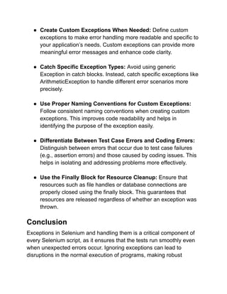 ● Create Custom Exceptions When Needed: Define custom
exceptions to make error handling more readable and specific to
your application’s needs. Custom exceptions can provide more
meaningful error messages and enhance code clarity.
● Catch Specific Exception Types: Avoid using generic
Exception in catch blocks. Instead, catch specific exceptions like
ArithmeticException to handle different error scenarios more
precisely.
● Use Proper Naming Conventions for Custom Exceptions:
Follow consistent naming conventions when creating custom
exceptions. This improves code readability and helps in
identifying the purpose of the exception easily.
● Differentiate Between Test Case Errors and Coding Errors:
Distinguish between errors that occur due to test case failures
(e.g., assertion errors) and those caused by coding issues. This
helps in isolating and addressing problems more effectively.
● Use the Finally Block for Resource Cleanup: Ensure that
resources such as file handles or database connections are
properly closed using the finally block. This guarantees that
resources are released regardless of whether an exception was
thrown.
Conclusion
Exceptions in Selenium and handling them is a critical component of
every Selenium script, as it ensures that the tests run smoothly even
when unexpected errors occur. Ignoring exceptions can lead to
disruptions in the normal execution of programs, making robust
 