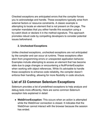 Checked exceptions are anticipated errors that the compiler forces
you to acknowledge and handle. These exceptions typically arise from
external factors or resource constraints. A classic example is
attempting to locate an element that is not present on the page. The
compiler mandates that you either handle this exception using a
try-catch block or declare it in the method signature. This approach
promotes robust code by compelling developers to consider potential
issues beforehand.
2. Unchecked Exceptions
Unlike checked exceptions, unchecked exceptions are not anticipated
by the compiler and can occur at runtime. These exceptions often
stem from programming errors or unexpected application behavior.
Examples include attempting to access an element that has become
stale due to page changes or encountering a NullPointerException
when working with object references. While it’s advisable to handle
these exceptions to enhance code reliability, the compiler doesn’t
enforce their handling, allowing for more flexibility in code structure.
List of 33 Common Selenium Exceptions
Selenium provides a list of predefined exceptions to help analyze and
debug tests more efficiently. Here are some common Selenium
exception lists explained in detail:
● WebDriverException: This occurs when an action is attempted
while the WebDriver connection is closed. It indicates that the
WebDriver cannot interact with the browser because the session
has ended.
 