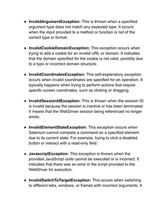 ● InvalidArgumentException: This is thrown when a specified
argument type does not match any expected type. It occurs
when the input provided to a method or function is not of the
correct type or format.
● InvalidCookieDomainException: This exception occurs when
trying to add a cookie for an invalid URL or domain. It indicates
that the domain specified for the cookie is not valid, possibly due
to a typo or incorrect domain structure.
● InvalidCoordinatesException: This self-explanatory exception
occurs when invalid coordinates are specified for an operation. It
typically happens when trying to perform actions that require
specific screen coordinates, such as clicking or dragging.
● InvalidSessionIdException: This is thrown when the session ID
is invalid because the session is inactive or has been terminated.
It means that the WebDriver session being referenced no longer
exists.
● InvalidElementStateException: This exception occurs when
Selenium cannot complete a command on a specified element
due to its current state. For example, trying to click a disabled
button or interact with a read-only field.
● JavascriptException: This exception is thrown when the
provided JavaScript code cannot be executed or is incorrect. It
indicates that there was an error in the script provided to the
WebDriver for execution.
● InvalidSwitchToTargetException: This occurs when switching
to different tabs, windows, or frames with incorrect arguments. It
 