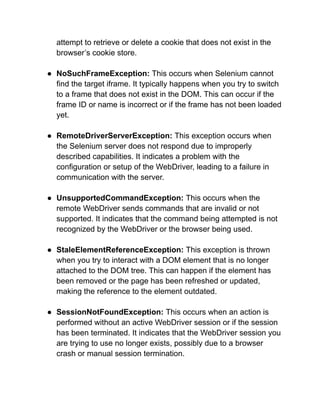 attempt to retrieve or delete a cookie that does not exist in the
browser’s cookie store.
● NoSuchFrameException: This occurs when Selenium cannot
find the target iframe. It typically happens when you try to switch
to a frame that does not exist in the DOM. This can occur if the
frame ID or name is incorrect or if the frame has not been loaded
yet.
● RemoteDriverServerException: This exception occurs when
the Selenium server does not respond due to improperly
described capabilities. It indicates a problem with the
configuration or setup of the WebDriver, leading to a failure in
communication with the server.
● UnsupportedCommandException: This occurs when the
remote WebDriver sends commands that are invalid or not
supported. It indicates that the command being attempted is not
recognized by the WebDriver or the browser being used.
● StaleElementReferenceException: This exception is thrown
when you try to interact with a DOM element that is no longer
attached to the DOM tree. This can happen if the element has
been removed or the page has been refreshed or updated,
making the reference to the element outdated.
● SessionNotFoundException: This occurs when an action is
performed without an active WebDriver session or if the session
has been terminated. It indicates that the WebDriver session you
are trying to use no longer exists, possibly due to a browser
crash or manual session termination.
 